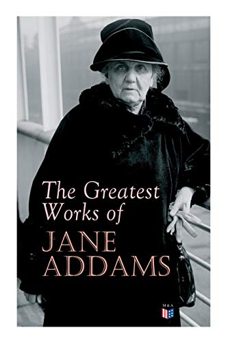 The Greatest Works of Jane Addams: Democracy and Social Ethics, the Spirit of Youth and the City Streets, a New Conscience and an Ancient Evil, Why ... Belated Industry, Twenty Years at Hull-House